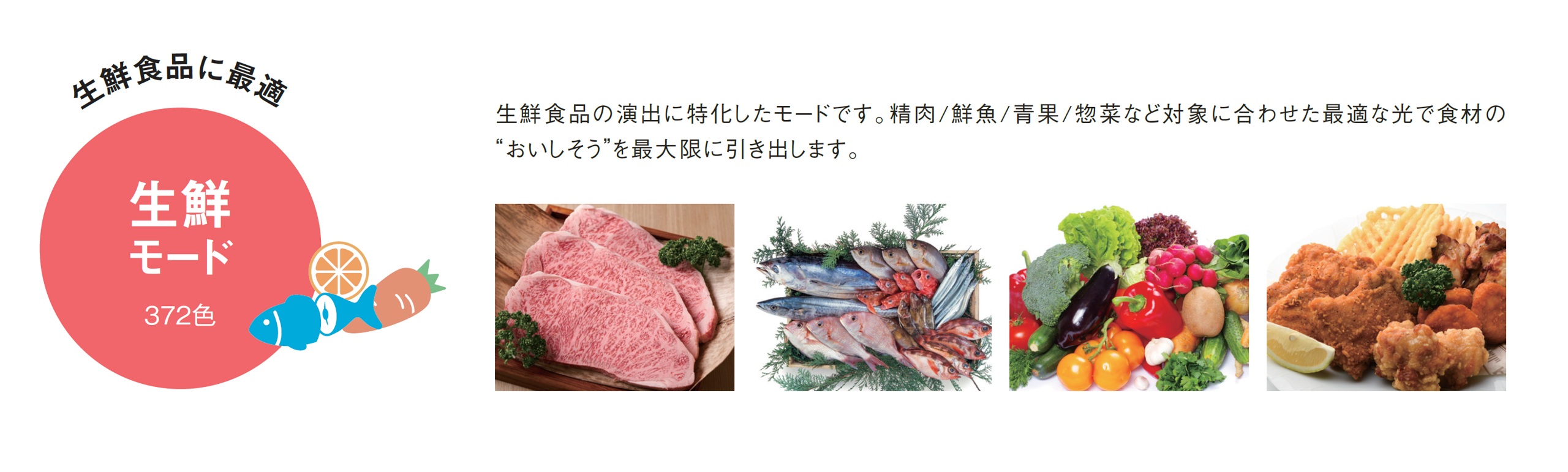 素材に合わせて精肉/鮮魚/青果/惣菜/ナチュラルの5種類の照明シーンから自由に選択可能。生鮮食品の演出に特化したモードです。対象に合わせた最適な光で食材の“おいしそう”を最大限に引き出します。